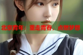 北京青年：重走青春，点燃梦想