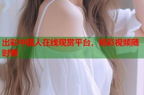 出彩中国人在线观赏平台，精彩视频随时看