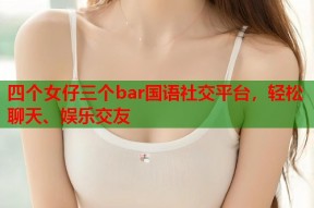 四个女仔三个bar国语社交平台，轻松聊天、娱乐交友