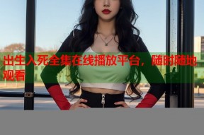 出生入死全集在线播放平台，随时随地观看