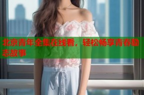 北京青年全集在线看，轻松畅享青春励志故事