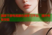 国家干部电视剧在线学习平台，提升专业技能