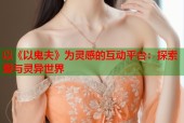 以《以鬼夫》为灵感的互动平台：探索爱与灵异世界