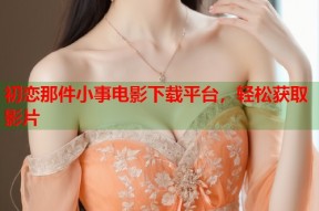 初恋那件小事电影下载平台，轻松获取影片