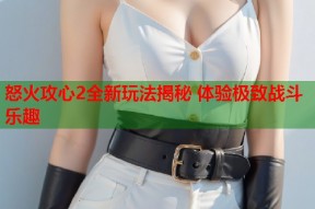 怒火攻心2全新玩法揭秘 体验极致战斗乐趣