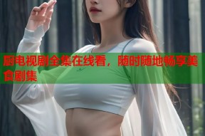 厨电视剧全集在线看，随时随地畅享美食剧集