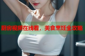 厨房视频在线看，美食烹饪全攻略