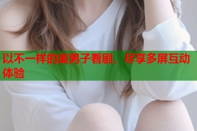 以不一样的美男子看剧，尽享多屏互动体验