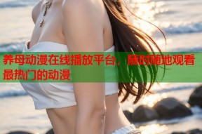 养母动漫在线播放平台，随时随地观看最热门的动漫