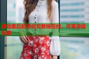 体验最后的进化完整版在线，尽享游戏乐趣