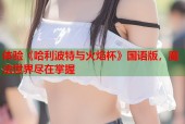 体验《哈利波特与火焰杯》国语版，魔法世界尽在掌握