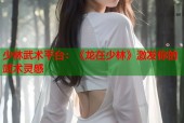 少林武术平台：《龙在少林》激发你的武术灵感
