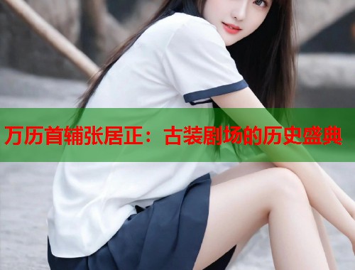 万历首辅张居正：古装剧场的历史盛典  第2张