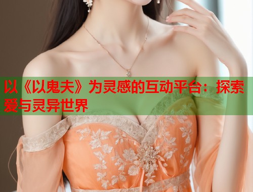以《以鬼夫》为灵感的互动平台：探索爱与灵异世界  第1张