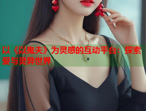 以《以鬼夫》为灵感的互动平台：探索爱与灵异世界  第2张