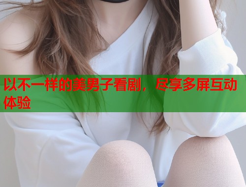 以不一样的美男子看剧，尽享多屏互动体验  第1张
