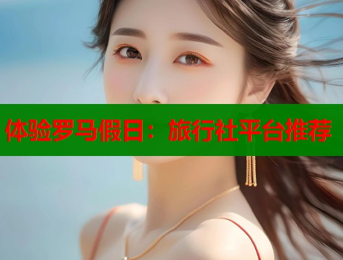 体验罗马假日：旅行社平台推荐  第1张
