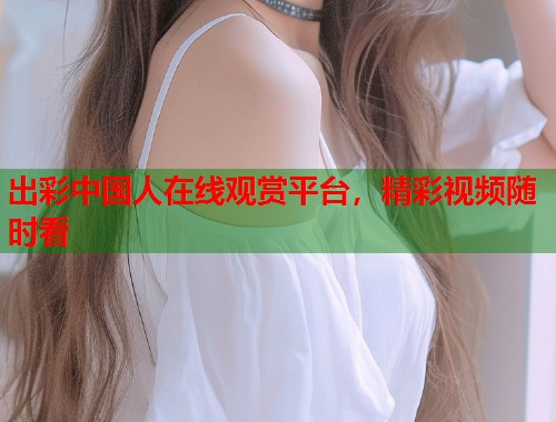 出彩中国人在线观赏平台，精彩视频随时看  第1张