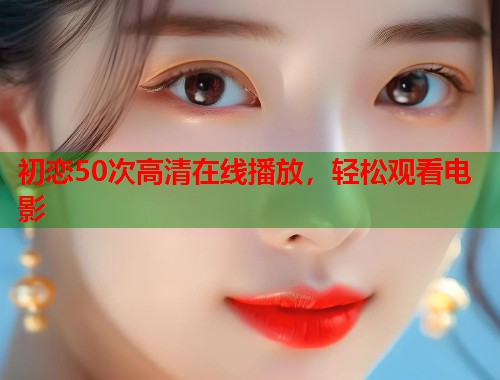 初恋50次高清在线播放，轻松观看电影  第1张