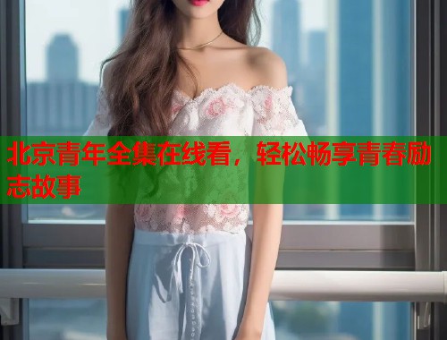 北京青年全集在线看，轻松畅享青春励志故事  第1张