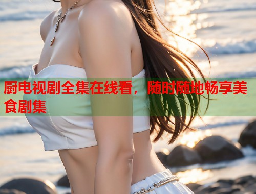 厨电视剧全集在线看，随时随地畅享美食剧集  第2张