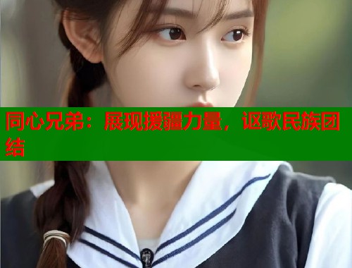 同心兄弟：展现援疆力量，讴歌民族团结  第1张