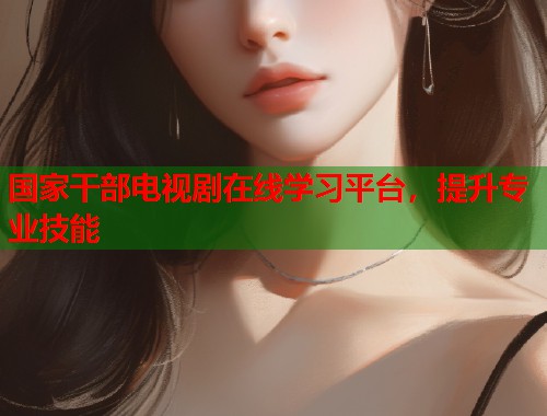 国家干部电视剧在线学习平台，提升专业技能  第1张