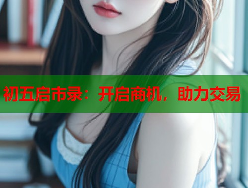 初五启市录：开启商机，助力交易  第1张