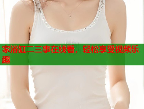 家浴缸二三事在线看，轻松享受视频乐趣  第1张
