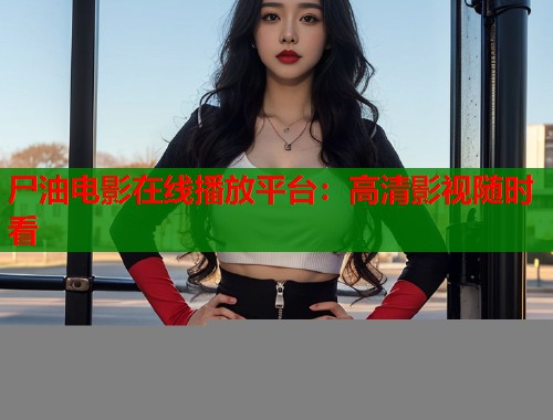 尸油电影在线播放平台：高清影视随时看  第1张