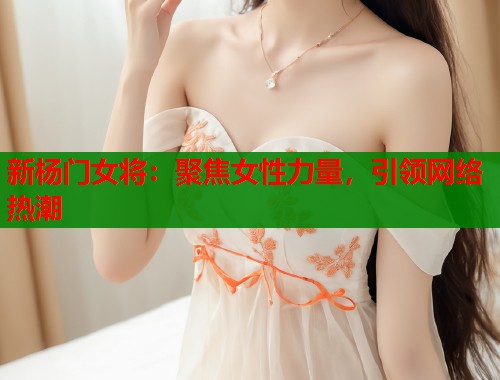 新杨门女将：聚焦女性力量，引领网络热潮  第1张